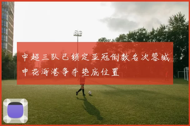 中超三队已锁定亚冠倒数名次蓉城申花海港争夺垫底位置