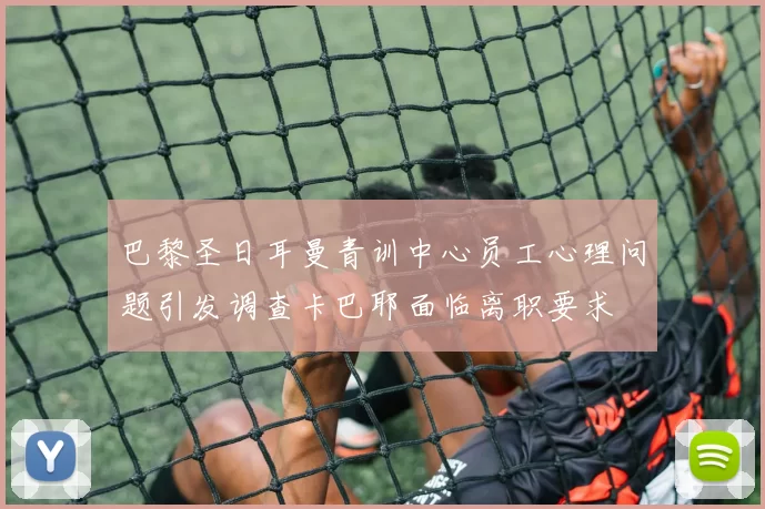 巴黎圣日耳曼青训中心员工心理问题引发调查卡巴耶面临离职要求