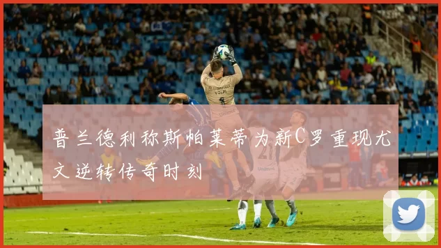普兰德利称斯帕莱蒂为新C罗重现尤文逆转传奇时刻
