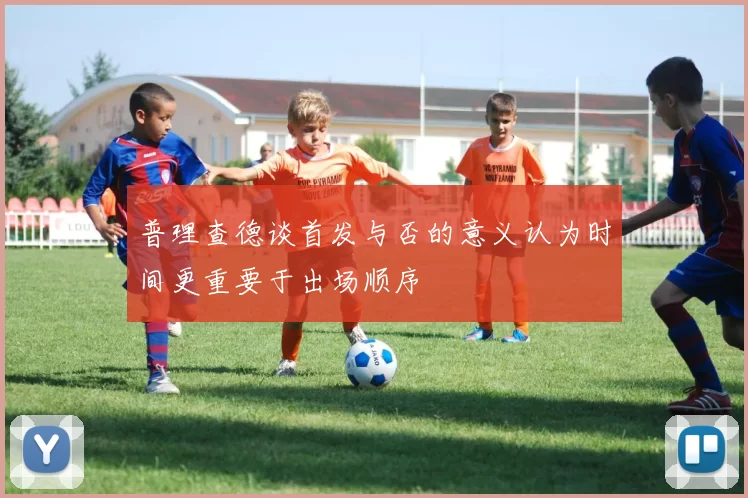 普理查德谈首发与否的意义认为时间更重要于出场顺序