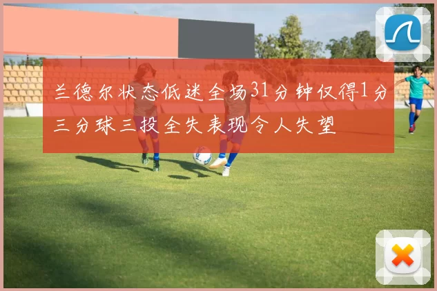 兰德尔状态低迷全场31分钟仅得1分三分球三投全失表现令人失望