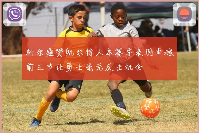 科尔盛赞凯尔特人本赛季表现卓越前三节让勇士毫无反击机会