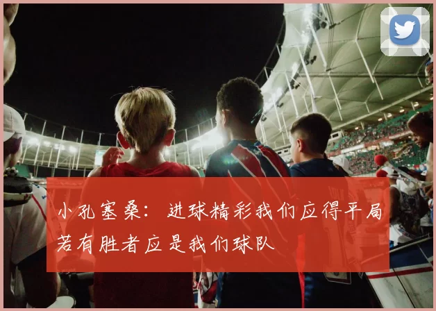 小孔塞桑：进球精彩我们应得平局若有胜者应是我们球队