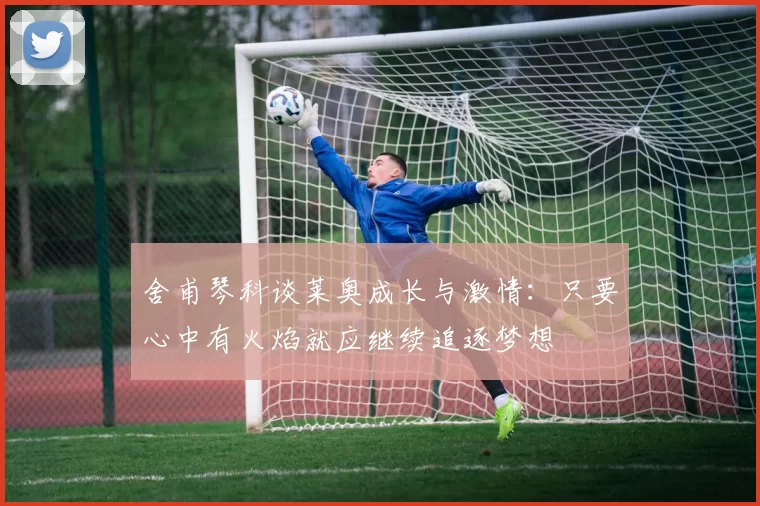 舍甫琴科谈莱奥成长与激情：只要心中有火焰就应继续追逐梦想
