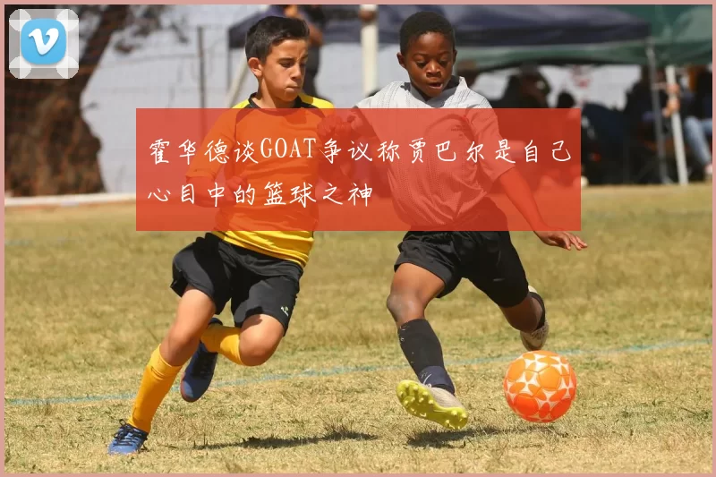 霍华德谈GOAT争议称贾巴尔是自己心目中的篮球之神