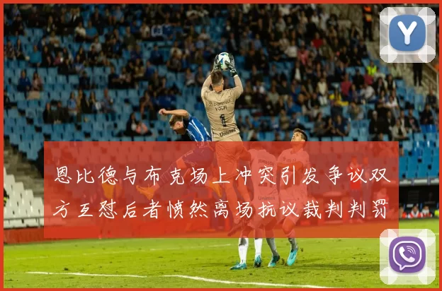 恩比德与布克场上冲突引发争议双方互怼后者愤然离场抗议裁判判罚