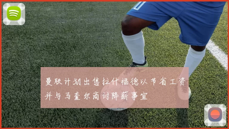 曼联计划出售拉什福德以节省工资并与马奎尔商讨降薪事宜