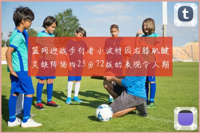 篮网迎战步行者小波特因右膝肌腱炎缺阵场均25分72板的表现令人期待