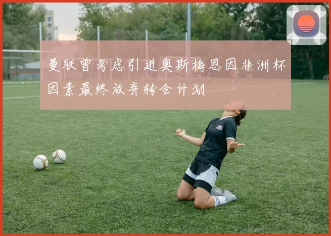 曼联曾考虑引进奥斯梅恩因非洲杯因素最终放弃转会计划