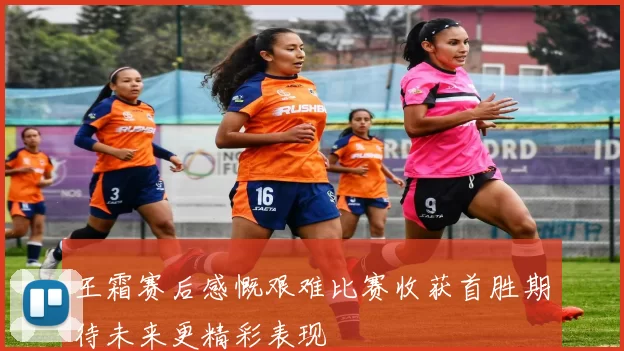 王霜赛后感慨艰难比赛收获首胜期待未来更精彩表现