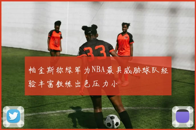 帕金斯称绿军为NBA最具威胁球队经验丰富教练出色压力小
