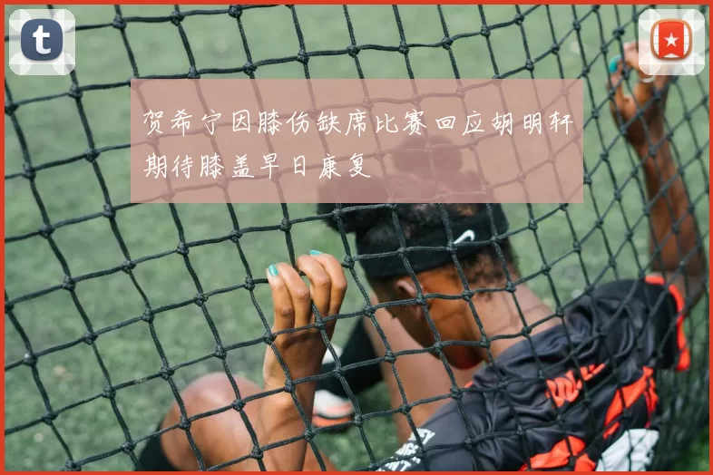 贺希宁因膝伤缺席比赛回应胡明轩期待膝盖早日康复