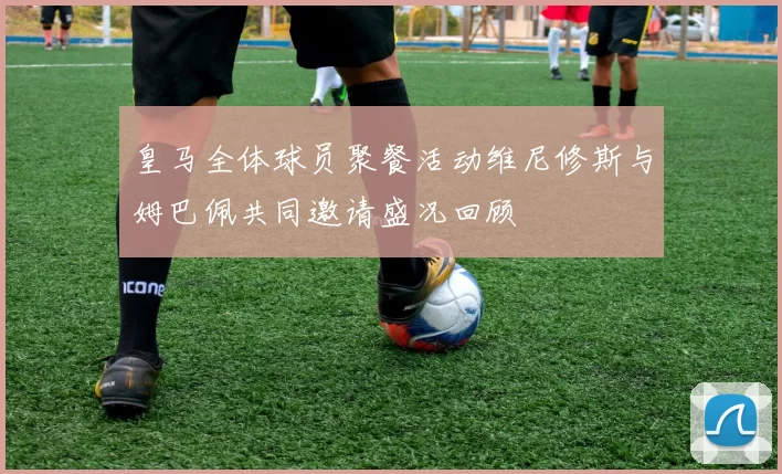 皇马全体球员聚餐活动维尼修斯与姆巴佩共同邀请盛况回顾
