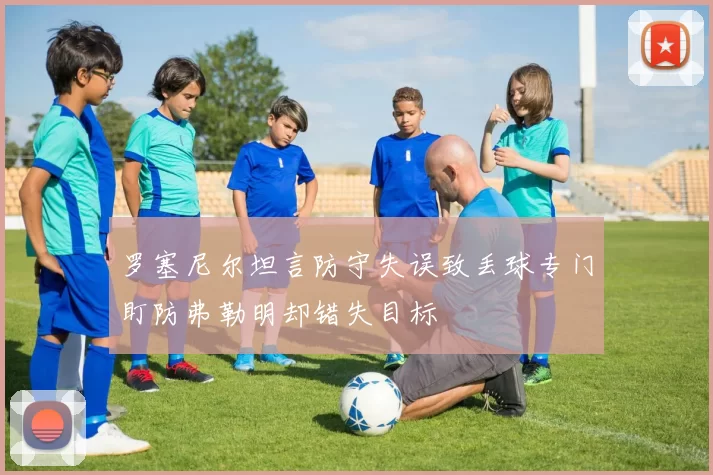 罗塞尼尔坦言防守失误致丢球专门盯防弗勒明却错失目标