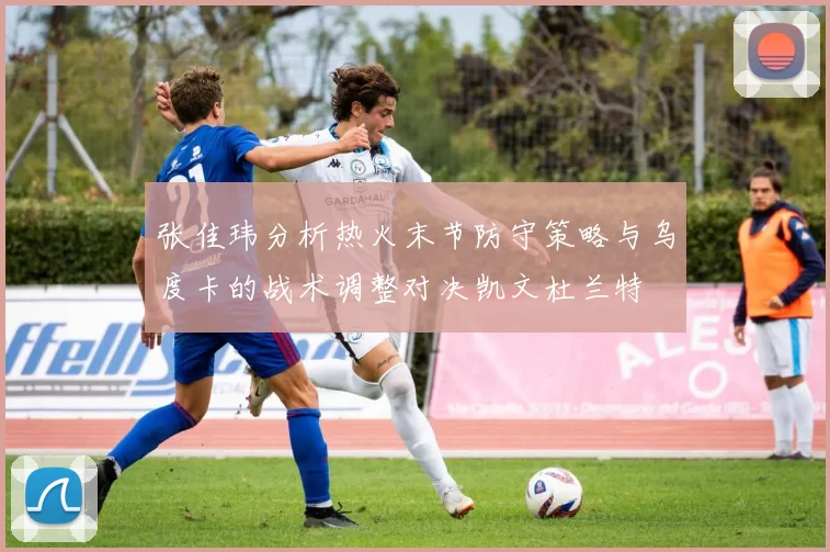张佳玮分析热火末节防守策略与乌度卡的战术调整对决凯文杜兰特