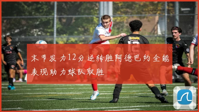 末节发力12分逆转胜阿德巴约全能表现助力球队取胜