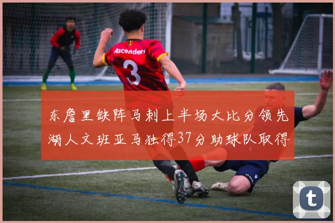 东詹里缺阵马刺上半场大比分领先湖人文班亚马独得37分助球队取得优势