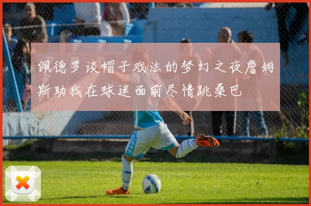 佩德罗谈帽子戏法的梦幻之夜詹姆斯助我在球迷面前尽情跳桑巴