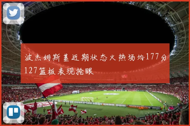 波杰姆斯基近期状态火热场均177分127篮板表现抢眼