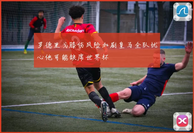 罗德里戈膝伤风险加剧皇马全队忧心他可能缺席世界杯