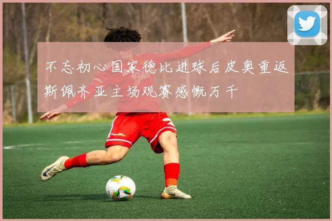 不忘初心国家德比进球后皮奥重返斯佩齐亚主场观赛感慨万千