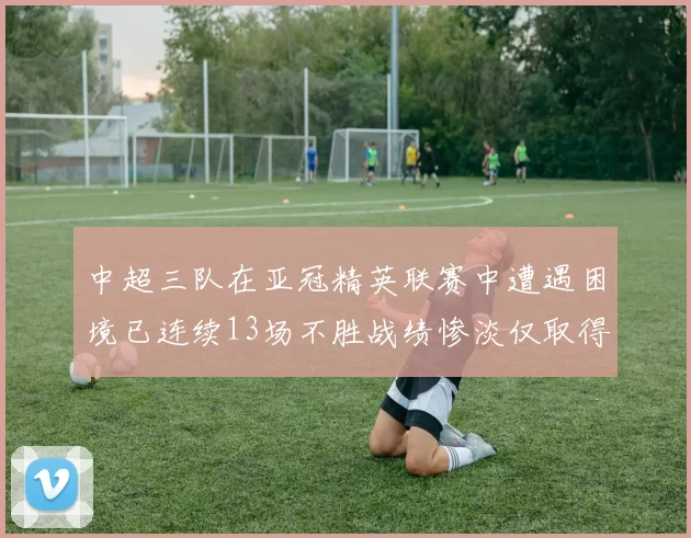 中超三队在亚冠精英联赛中遭遇困境已连续13场不胜战绩惨淡仅取得5平8负