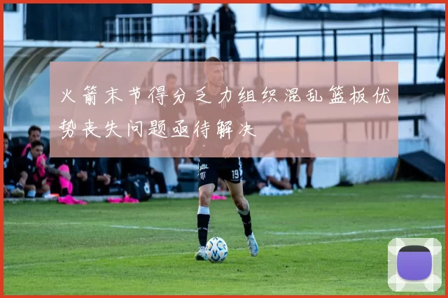火箭末节得分乏力组织混乱篮板优势丧失问题亟待解决