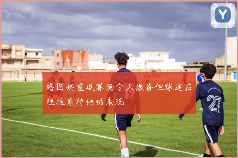 塔图姆重返赛场令人振奋但球迷应理性看待他的表现